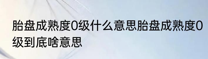 胎盘成熟度0级什么意思胎盘成熟度0级到底啥意思