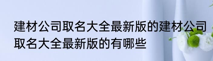 建材公司取名大全最新版的建材公司取名大全最新版的有哪些