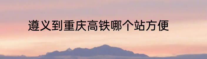 遵义到重庆高铁哪个站方便
