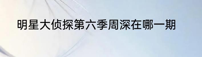 明星大侦探第六季周深在哪一期