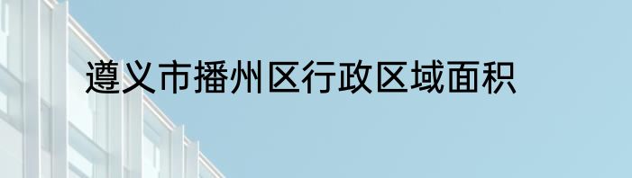 遵义市播州区行政区域面积