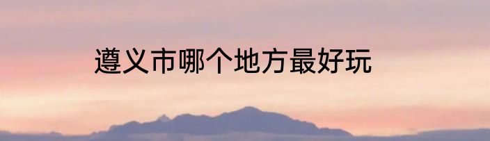 遵义市哪个地方最好玩