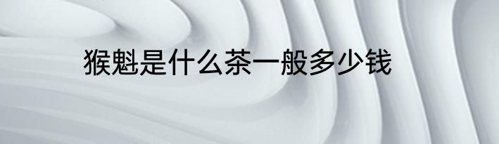 猴魁是什么茶一般多少钱