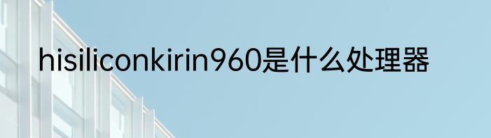 hisiliconkirin960是什么处理器