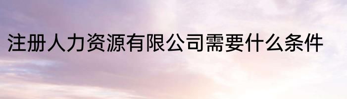 注册人力资源有限公司需要什么条件