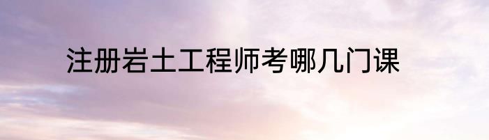 注册岩土工程师考哪几门课