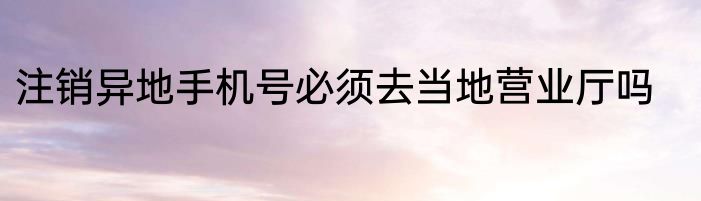注销异地手机号必须去当地营业厅吗