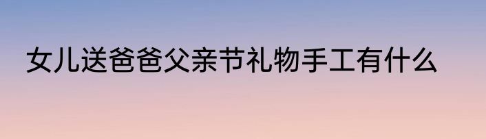 女儿送爸爸父亲节礼物手工有什么