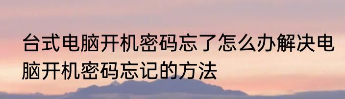 台式电脑开机密码忘了怎么办解决电脑开机密码忘记的方法