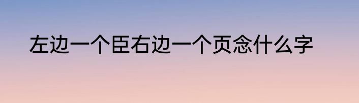 左边一个臣右边一个页念什么字
