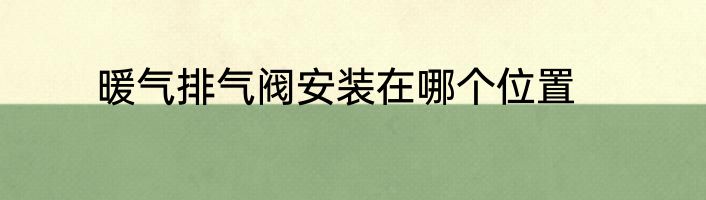 暖气排气阀安装在哪个位置