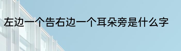 左边一个告右边一个耳朵旁是什么字