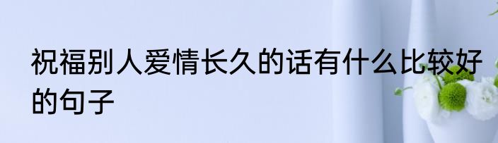 祝福别人爱情长久的话有什么比较好的句子