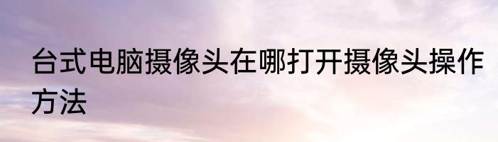 台式电脑摄像头在哪打开摄像头操作方法
