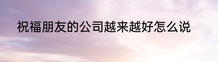 祝福朋友的公司越来越好怎么说