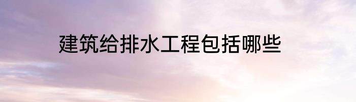 建筑给排水工程包括哪些