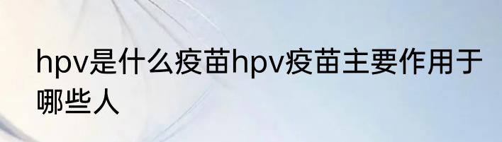 hpv是什么疫苗hpv疫苗主要作用于哪些人