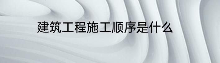 建筑工程施工顺序是什么