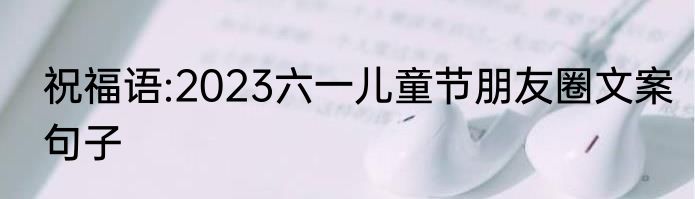 祝福语:2023六一儿童节朋友圈文案句子