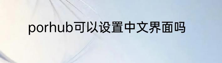 porhub可以设置中文界面吗