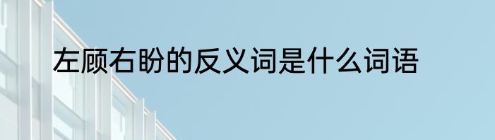 左顾右盼的反义词是什么词语