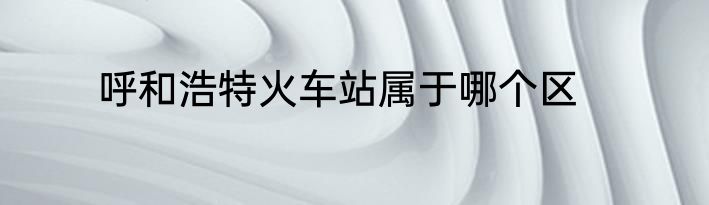呼和浩特火车站属于哪个区