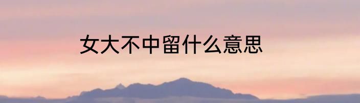 女大不中留什么意思