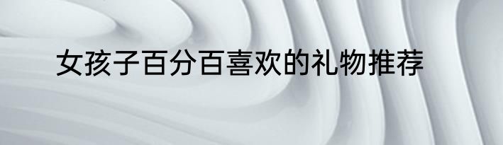 女孩子百分百喜欢的礼物推荐
