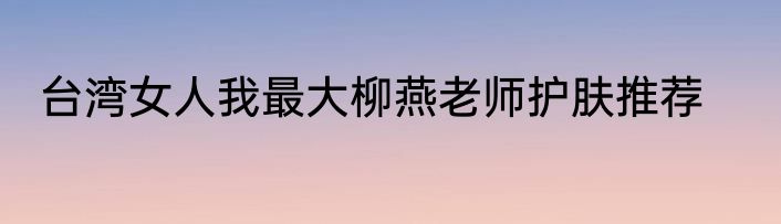 台湾女人我最大柳燕老师护肤推荐
