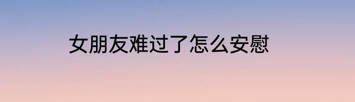 女朋友难过了怎么安慰