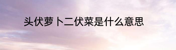 头伏萝卜二伏菜是什么意思