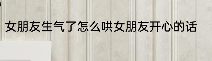 女朋友生气了怎么哄女朋友开心的话