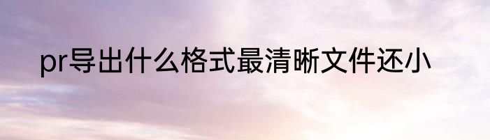 pr导出什么格式最清晰文件还小