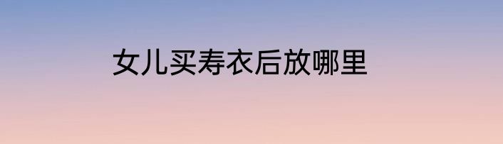 女儿买寿衣后放哪里