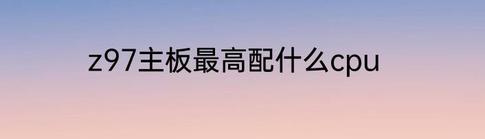 z97主板最高配什么cpu