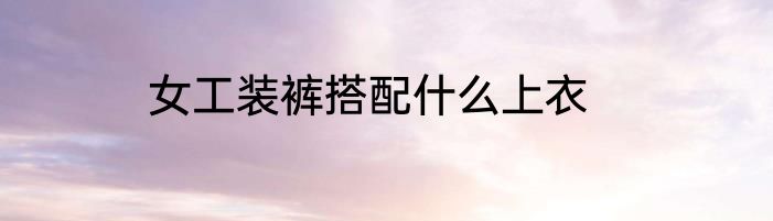 女工装裤搭配什么上衣