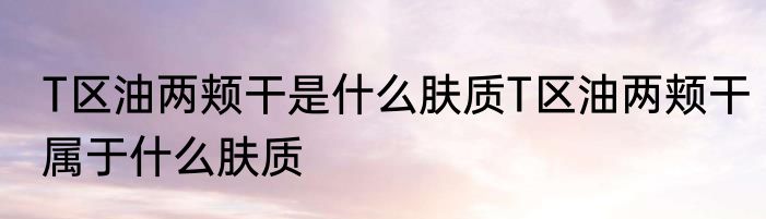 T区油两颊干是什么肤质T区油两颊干属于什么肤质