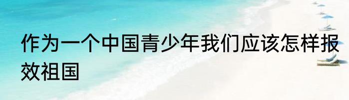 作为一个中国青少年我们应该怎样报效祖国
