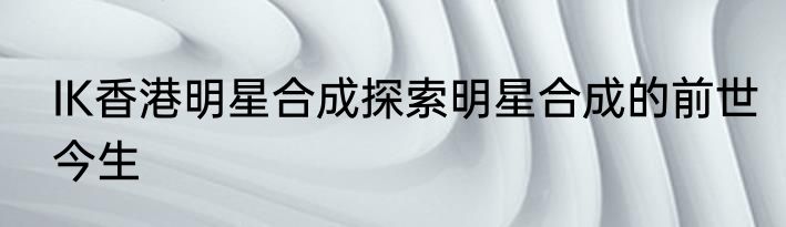 IK香港明星合成探索明星合成的前世今生