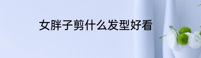 女胖子剪什么发型好看
