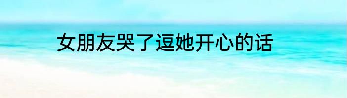 女朋友哭了逗她开心的话