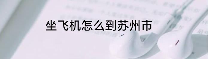 坐飞机怎么到苏州市