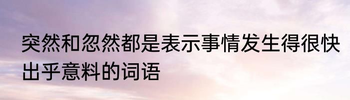 突然和忽然都是表示事情发生得很快出乎意料的词语