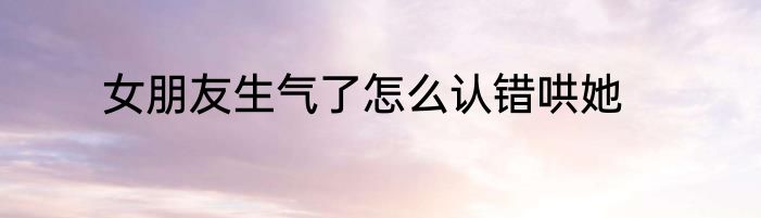 女朋友生气了怎么认错哄她
