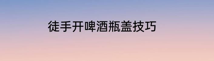 徒手开啤酒瓶盖技巧