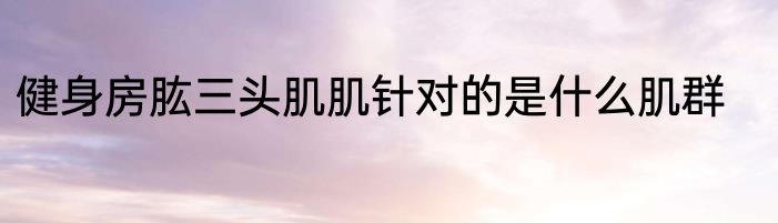 健身房肱三头肌肌针对的是什么肌群