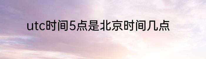 utc时间5点是北京时间几点
