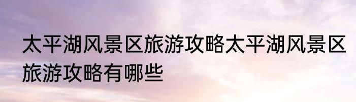 太平湖风景区旅游攻略太平湖风景区旅游攻略有哪些