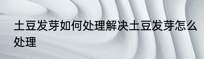 土豆发芽如何处理解决土豆发芽怎么处理