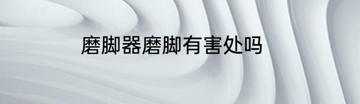 磨脚器磨脚有害处吗